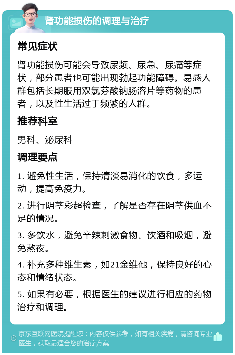 肾功能损伤的调理与治疗 常见症状 肾功能损伤可能会导致尿频、尿急、尿痛等症状，部分患者也可能出现勃起功能障碍。易感人群包括长期服用双氯芬酸钠肠溶片等药物的患者，以及性生活过于频繁的人群。 推荐科室 男科、泌尿科 调理要点 1. 避免性生活，保持清淡易消化的饮食，多运动，提高免疫力。 2. 进行阴茎彩超检查，了解是否存在阴茎供血不足的情况。 3. 多饮水，避免辛辣刺激食物、饮酒和吸烟，避免熬夜。 4. 补充多种维生素，如21金维他，保持良好的心态和情绪状态。 5. 如果有必要，根据医生的建议进行相应的药物治疗和调理。