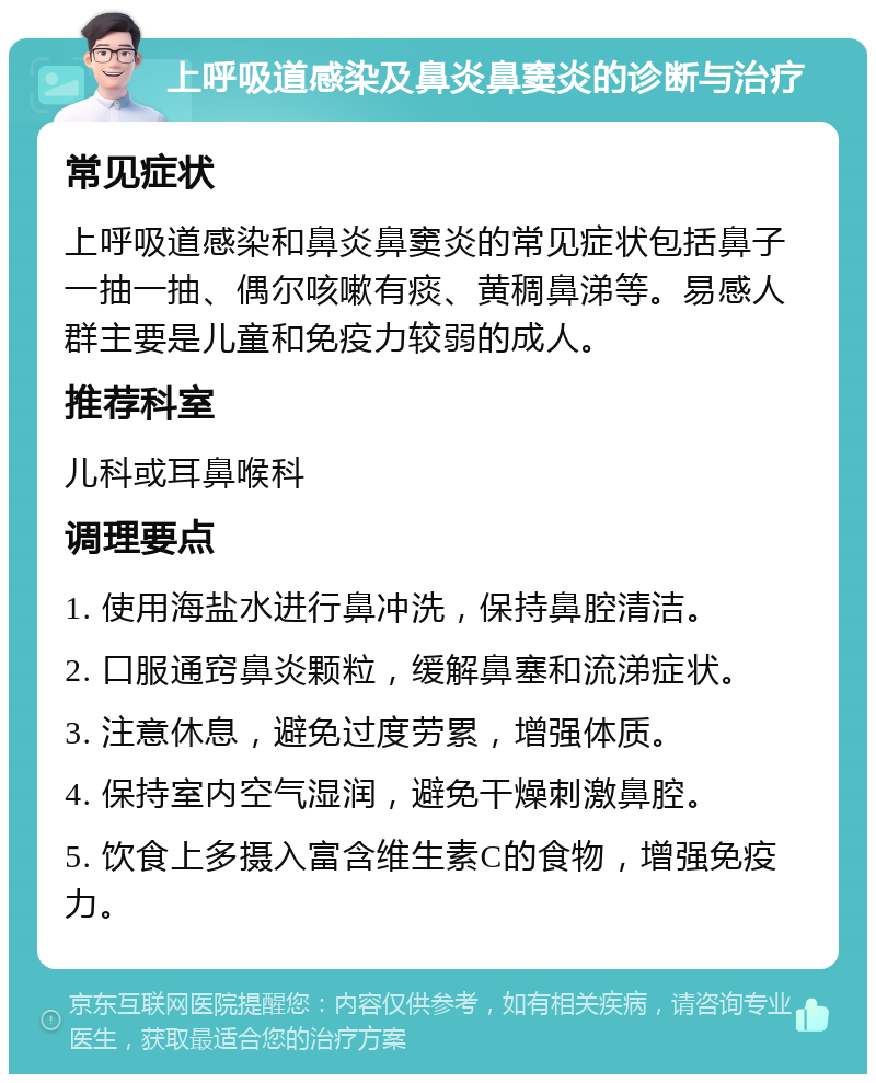 上呼吸道感染及鼻炎鼻窦炎的诊断与治疗 常见症状 上呼吸道感染和鼻炎鼻窦炎的常见症状包括鼻子一抽一抽、偶尔咳嗽有痰、黄稠鼻涕等。易感人群主要是儿童和免疫力较弱的成人。 推荐科室 儿科或耳鼻喉科 调理要点 1. 使用海盐水进行鼻冲洗，保持鼻腔清洁。 2. 口服通窍鼻炎颗粒，缓解鼻塞和流涕症状。 3. 注意休息，避免过度劳累，增强体质。 4. 保持室内空气湿润，避免干燥刺激鼻腔。 5. 饮食上多摄入富含维生素C的食物，增强免疫力。