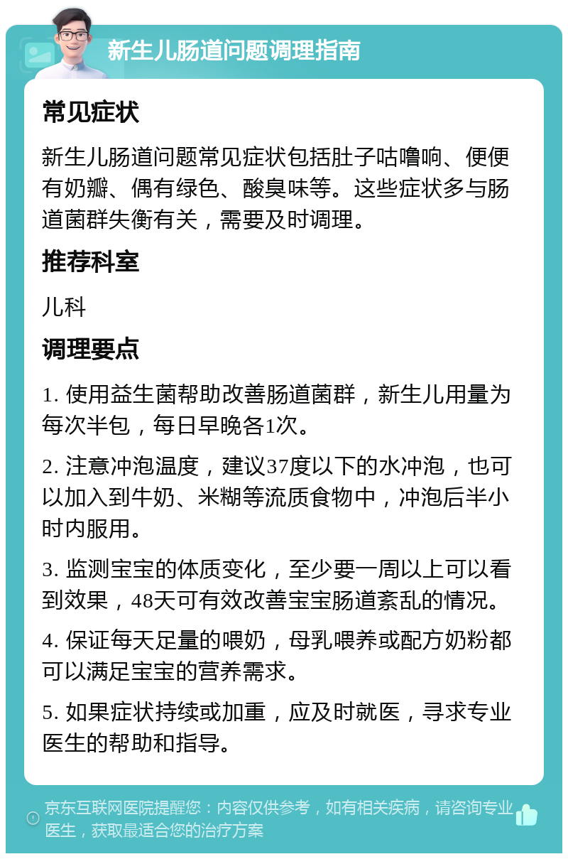 新生儿肠道问题调理指南 常见症状 新生儿肠道问题常见症状包括肚子咕噜响、便便有奶瓣、偶有绿色、酸臭味等。这些症状多与肠道菌群失衡有关，需要及时调理。 推荐科室 儿科 调理要点 1. 使用益生菌帮助改善肠道菌群，新生儿用量为每次半包，每日早晚各1次。 2. 注意冲泡温度，建议37度以下的水冲泡，也可以加入到牛奶、米糊等流质食物中，冲泡后半小时内服用。 3. 监测宝宝的体质变化，至少要一周以上可以看到效果，48天可有效改善宝宝肠道紊乱的情况。 4. 保证每天足量的喂奶，母乳喂养或配方奶粉都可以满足宝宝的营养需求。 5. 如果症状持续或加重，应及时就医，寻求专业医生的帮助和指导。