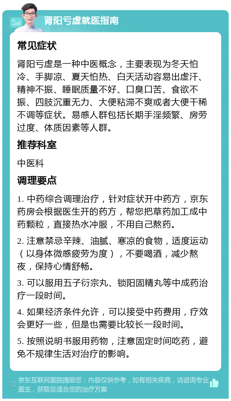 肾阳亏虚就医指南 常见症状 肾阳亏虚是一种中医概念，主要表现为冬天怕冷、手脚凉、夏天怕热、白天活动容易出虚汗、精神不振、睡眠质量不好、口臭口苦、食欲不振、四肢沉重无力、大便粘滞不爽或者大便干稀不调等症状。易感人群包括长期手淫频繁、房劳过度、体质因素等人群。 推荐科室 中医科 调理要点 1. 中药综合调理治疗，针对症状开中药方，京东药房会根据医生开的药方，帮您把草药加工成中药颗粒，直接热水冲服，不用自己熬药。 2. 注意禁忌辛辣、油腻、寒凉的食物，适度运动（以身体微感疲劳为度），不要喝酒，减少熬夜，保持心情舒畅。 3. 可以服用五子衍宗丸、锁阳固精丸等中成药治疗一段时间。 4. 如果经济条件允许，可以接受中药费用，疗效会更好一些，但是也需要比较长一段时间。 5. 按照说明书服用药物，注意固定时间吃药，避免不规律生活对治疗的影响。