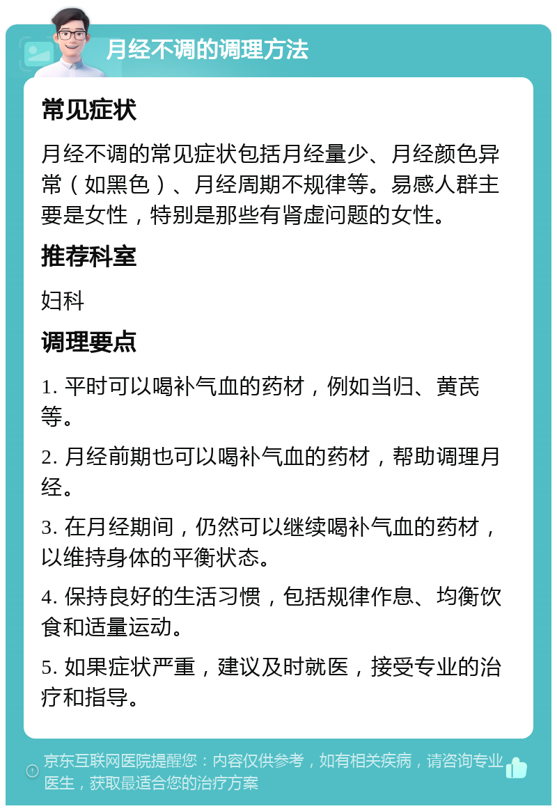 月经不调的调理方法 常见症状 月经不调的常见症状包括月经量少、月经颜色异常（如黑色）、月经周期不规律等。易感人群主要是女性，特别是那些有肾虚问题的女性。 推荐科室 妇科 调理要点 1. 平时可以喝补气血的药材，例如当归、黄芪等。 2. 月经前期也可以喝补气血的药材，帮助调理月经。 3. 在月经期间，仍然可以继续喝补气血的药材，以维持身体的平衡状态。 4. 保持良好的生活习惯，包括规律作息、均衡饮食和适量运动。 5. 如果症状严重，建议及时就医，接受专业的治疗和指导。