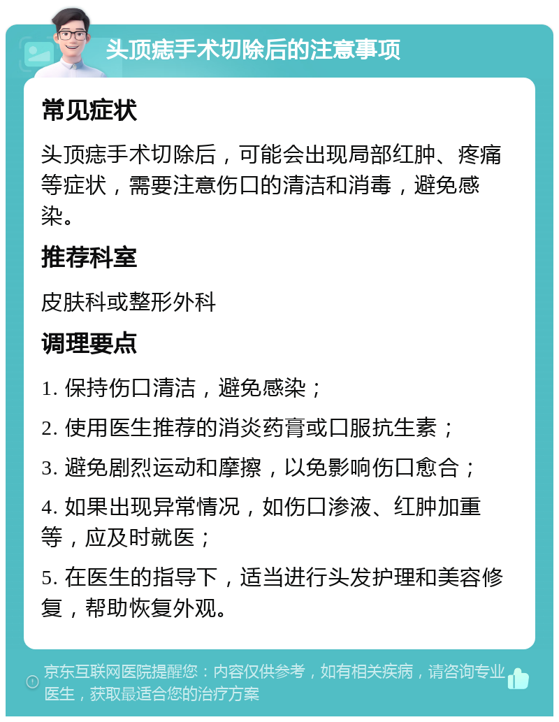 头顶痣手术切除后的注意事项 常见症状 头顶痣手术切除后，可能会出现局部红肿、疼痛等症状，需要注意伤口的清洁和消毒，避免感染。 推荐科室 皮肤科或整形外科 调理要点 1. 保持伤口清洁，避免感染； 2. 使用医生推荐的消炎药膏或口服抗生素； 3. 避免剧烈运动和摩擦，以免影响伤口愈合； 4. 如果出现异常情况，如伤口渗液、红肿加重等，应及时就医； 5. 在医生的指导下，适当进行头发护理和美容修复，帮助恢复外观。