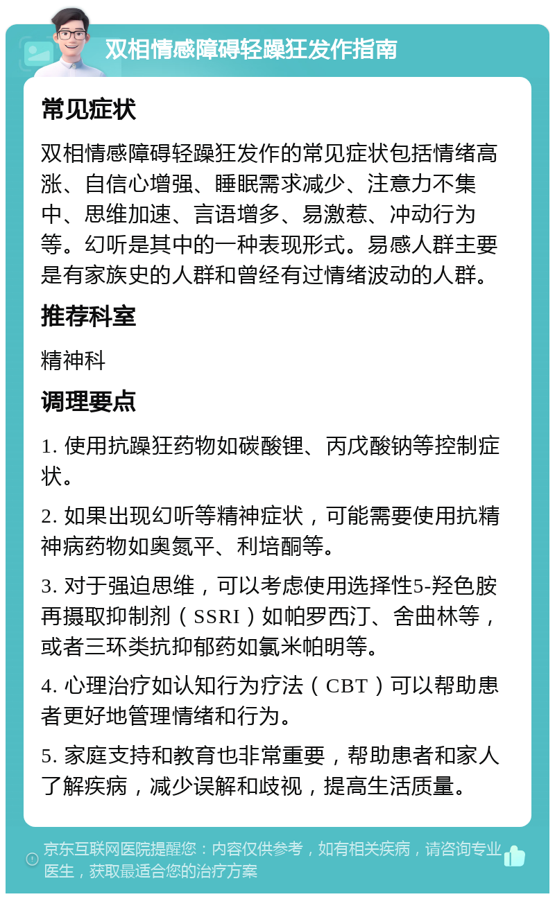 双相情感障碍轻躁狂发作指南 常见症状 双相情感障碍轻躁狂发作的常见症状包括情绪高涨、自信心增强、睡眠需求减少、注意力不集中、思维加速、言语增多、易激惹、冲动行为等。幻听是其中的一种表现形式。易感人群主要是有家族史的人群和曾经有过情绪波动的人群。 推荐科室 精神科 调理要点 1. 使用抗躁狂药物如碳酸锂、丙戊酸钠等控制症状。 2. 如果出现幻听等精神症状，可能需要使用抗精神病药物如奥氮平、利培酮等。 3. 对于强迫思维，可以考虑使用选择性5-羟色胺再摄取抑制剂（SSRI）如帕罗西汀、舍曲林等，或者三环类抗抑郁药如氯米帕明等。 4. 心理治疗如认知行为疗法（CBT）可以帮助患者更好地管理情绪和行为。 5. 家庭支持和教育也非常重要，帮助患者和家人了解疾病，减少误解和歧视，提高生活质量。