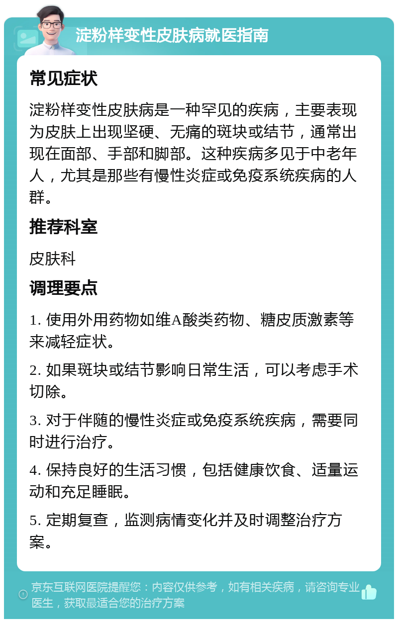 淀粉样变性皮肤病就医指南 常见症状 淀粉样变性皮肤病是一种罕见的疾病，主要表现为皮肤上出现坚硬、无痛的斑块或结节，通常出现在面部、手部和脚部。这种疾病多见于中老年人，尤其是那些有慢性炎症或免疫系统疾病的人群。 推荐科室 皮肤科 调理要点 1. 使用外用药物如维A酸类药物、糖皮质激素等来减轻症状。 2. 如果斑块或结节影响日常生活，可以考虑手术切除。 3. 对于伴随的慢性炎症或免疫系统疾病，需要同时进行治疗。 4. 保持良好的生活习惯，包括健康饮食、适量运动和充足睡眠。 5. 定期复查，监测病情变化并及时调整治疗方案。