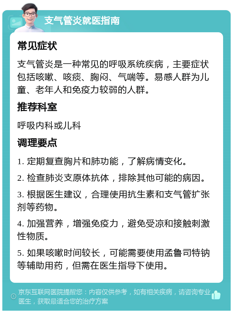 支气管炎就医指南 常见症状 支气管炎是一种常见的呼吸系统疾病，主要症状包括咳嗽、咳痰、胸闷、气喘等。易感人群为儿童、老年人和免疫力较弱的人群。 推荐科室 呼吸内科或儿科 调理要点 1. 定期复查胸片和肺功能，了解病情变化。 2. 检查肺炎支原体抗体，排除其他可能的病因。 3. 根据医生建议，合理使用抗生素和支气管扩张剂等药物。 4. 加强营养，增强免疫力，避免受凉和接触刺激性物质。 5. 如果咳嗽时间较长，可能需要使用孟鲁司特钠等辅助用药，但需在医生指导下使用。