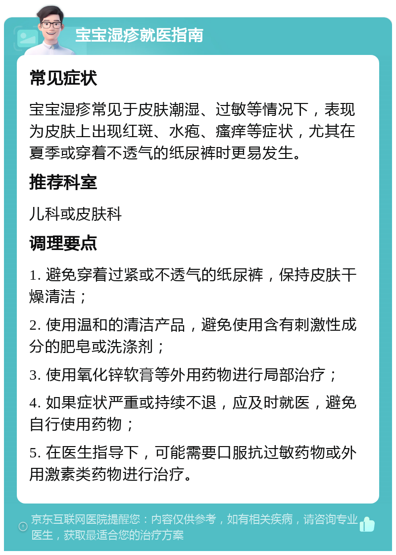 宝宝湿疹就医指南 常见症状 宝宝湿疹常见于皮肤潮湿、过敏等情况下，表现为皮肤上出现红斑、水疱、瘙痒等症状，尤其在夏季或穿着不透气的纸尿裤时更易发生。 推荐科室 儿科或皮肤科 调理要点 1. 避免穿着过紧或不透气的纸尿裤，保持皮肤干燥清洁； 2. 使用温和的清洁产品，避免使用含有刺激性成分的肥皂或洗涤剂； 3. 使用氧化锌软膏等外用药物进行局部治疗； 4. 如果症状严重或持续不退，应及时就医，避免自行使用药物； 5. 在医生指导下，可能需要口服抗过敏药物或外用激素类药物进行治疗。