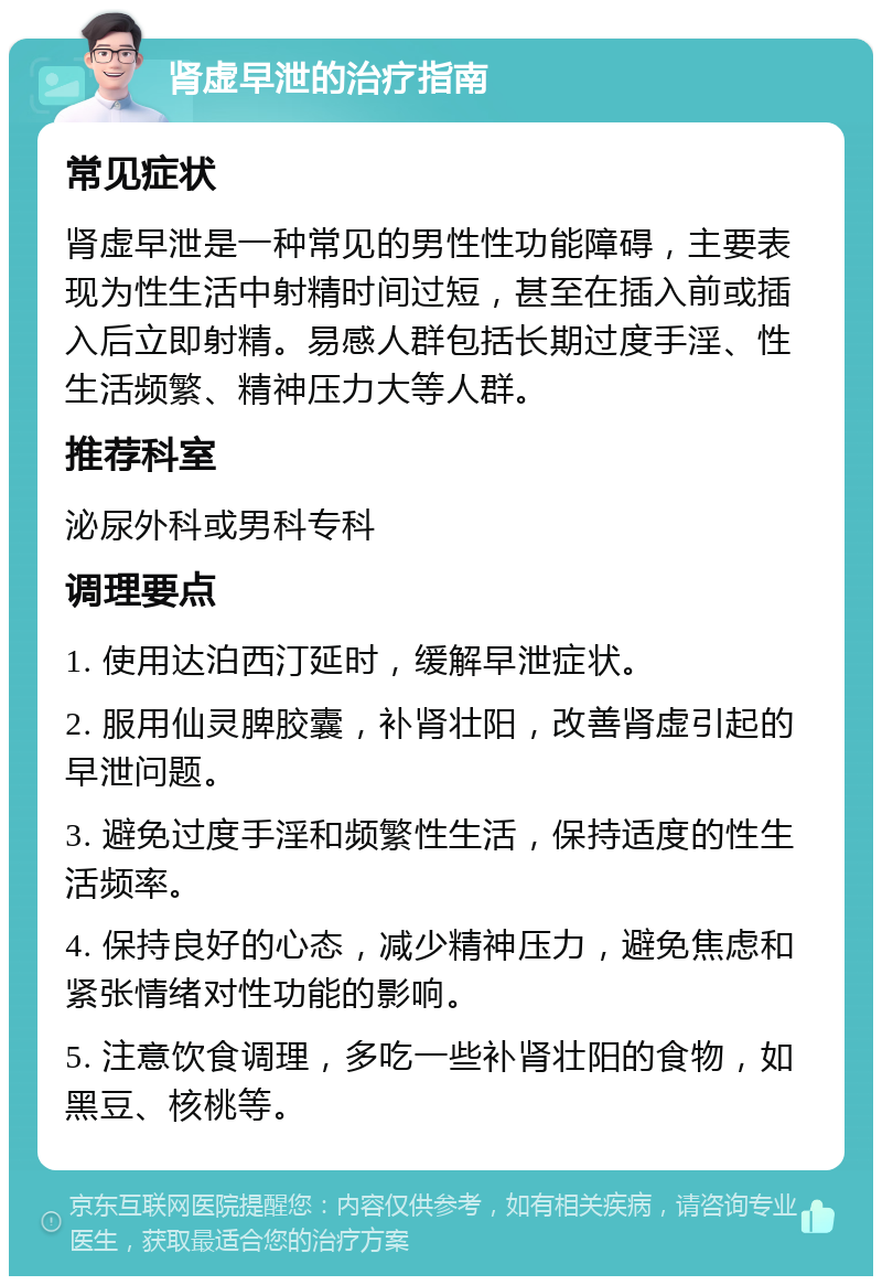 肾虚早泄的治疗指南 常见症状 肾虚早泄是一种常见的男性性功能障碍，主要表现为性生活中射精时间过短，甚至在插入前或插入后立即射精。易感人群包括长期过度手淫、性生活频繁、精神压力大等人群。 推荐科室 泌尿外科或男科专科 调理要点 1. 使用达泊西汀延时，缓解早泄症状。 2. 服用仙灵脾胶囊，补肾壮阳，改善肾虚引起的早泄问题。 3. 避免过度手淫和频繁性生活，保持适度的性生活频率。 4. 保持良好的心态，减少精神压力，避免焦虑和紧张情绪对性功能的影响。 5. 注意饮食调理，多吃一些补肾壮阳的食物，如黑豆、核桃等。