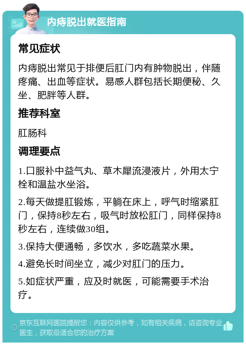 内痔脱出就医指南 常见症状 内痔脱出常见于排便后肛门内有肿物脱出，伴随疼痛、出血等症状。易感人群包括长期便秘、久坐、肥胖等人群。 推荐科室 肛肠科 调理要点 1.口服补中益气丸、草木犀流浸液片，外用太宁栓和温盐水坐浴。 2.每天做提肛锻炼，平躺在床上，呼气时缩紧肛门，保持8秒左右，吸气时放松肛门，同样保持8秒左右，连续做30组。 3.保持大便通畅，多饮水，多吃蔬菜水果。 4.避免长时间坐立，减少对肛门的压力。 5.如症状严重，应及时就医，可能需要手术治疗。