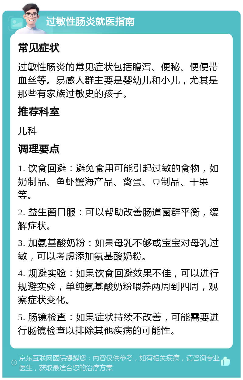 过敏性肠炎就医指南 常见症状 过敏性肠炎的常见症状包括腹泻、便秘、便便带血丝等。易感人群主要是婴幼儿和小儿，尤其是那些有家族过敏史的孩子。 推荐科室 儿科 调理要点 1. 饮食回避：避免食用可能引起过敏的食物，如奶制品、鱼虾蟹海产品、禽蛋、豆制品、干果等。 2. 益生菌口服：可以帮助改善肠道菌群平衡，缓解症状。 3. 加氨基酸奶粉：如果母乳不够或宝宝对母乳过敏，可以考虑添加氨基酸奶粉。 4. 规避实验：如果饮食回避效果不佳，可以进行规避实验，单纯氨基酸奶粉喂养两周到四周，观察症状变化。 5. 肠镜检查：如果症状持续不改善，可能需要进行肠镜检查以排除其他疾病的可能性。