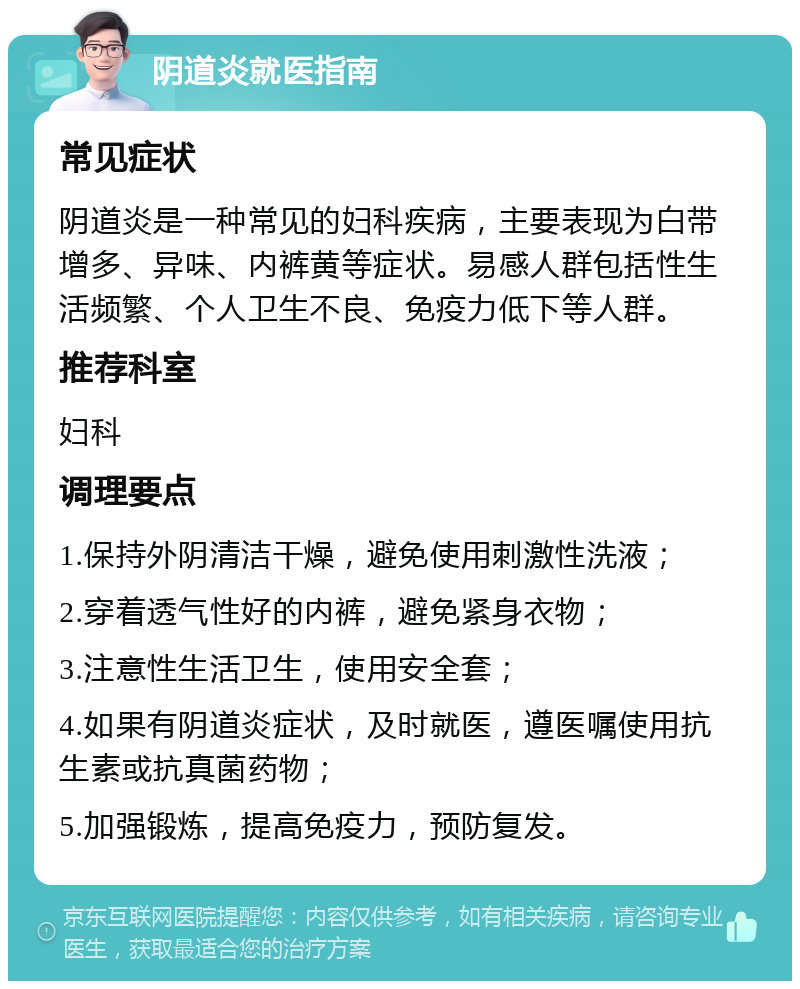 阴道炎就医指南 常见症状 阴道炎是一种常见的妇科疾病，主要表现为白带增多、异味、内裤黄等症状。易感人群包括性生活频繁、个人卫生不良、免疫力低下等人群。 推荐科室 妇科 调理要点 1.保持外阴清洁干燥，避免使用刺激性洗液； 2.穿着透气性好的内裤，避免紧身衣物； 3.注意性生活卫生，使用安全套； 4.如果有阴道炎症状，及时就医，遵医嘱使用抗生素或抗真菌药物； 5.加强锻炼，提高免疫力，预防复发。