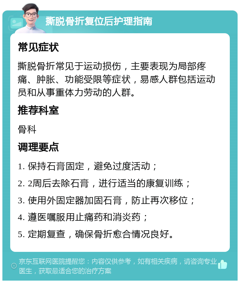 撕脱骨折复位后护理指南 常见症状 撕脱骨折常见于运动损伤，主要表现为局部疼痛、肿胀、功能受限等症状，易感人群包括运动员和从事重体力劳动的人群。 推荐科室 骨科 调理要点 1. 保持石膏固定，避免过度活动； 2. 2周后去除石膏，进行适当的康复训练； 3. 使用外固定器加固石膏，防止再次移位； 4. 遵医嘱服用止痛药和消炎药； 5. 定期复查，确保骨折愈合情况良好。