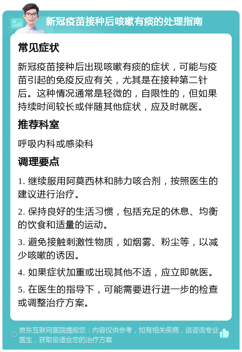 新冠疫苗接种后咳嗽有痰的处理指南 常见症状 新冠疫苗接种后出现咳嗽有痰的症状，可能与疫苗引起的免疫反应有关，尤其是在接种第二针后。这种情况通常是轻微的，自限性的，但如果持续时间较长或伴随其他症状，应及时就医。 推荐科室 呼吸内科或感染科 调理要点 1. 继续服用阿莫西林和肺力咳合剂，按照医生的建议进行治疗。 2. 保持良好的生活习惯，包括充足的休息、均衡的饮食和适量的运动。 3. 避免接触刺激性物质，如烟雾、粉尘等，以减少咳嗽的诱因。 4. 如果症状加重或出现其他不适，应立即就医。 5. 在医生的指导下，可能需要进行进一步的检查或调整治疗方案。