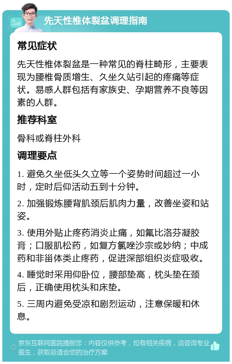 先天性椎体裂盆调理指南 常见症状 先天性椎体裂盆是一种常见的脊柱畸形，主要表现为腰椎骨质增生、久坐久站引起的疼痛等症状。易感人群包括有家族史、孕期营养不良等因素的人群。 推荐科室 骨科或脊柱外科 调理要点 1. 避免久坐低头久立等一个姿势时间超过一小时，定时后仰活动五到十分钟。 2. 加强锻炼腰背肌颈后肌肉力量，改善坐姿和站姿。 3. 使用外贴止疼药消炎止痛，如氟比洛芬凝胶膏；口服肌松药，如复方氯唑沙宗或妙纳；中成药和非甾体类止疼药，促进深部组织炎症吸收。 4. 睡觉时采用仰卧位，腰部垫高，枕头垫在颈后，正确使用枕头和床垫。 5. 三周内避免受凉和剧烈运动，注意保暖和休息。