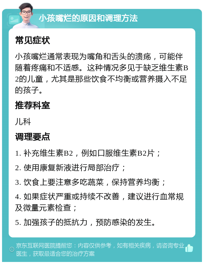 小孩嘴烂的原因和调理方法 常见症状 小孩嘴烂通常表现为嘴角和舌头的溃疡，可能伴随着疼痛和不适感。这种情况多见于缺乏维生素B2的儿童，尤其是那些饮食不均衡或营养摄入不足的孩子。 推荐科室 儿科 调理要点 1. 补充维生素B2，例如口服维生素B2片； 2. 使用康复新液进行局部治疗； 3. 饮食上要注意多吃蔬菜，保持营养均衡； 4. 如果症状严重或持续不改善，建议进行血常规及微量元素检查； 5. 加强孩子的抵抗力，预防感染的发生。