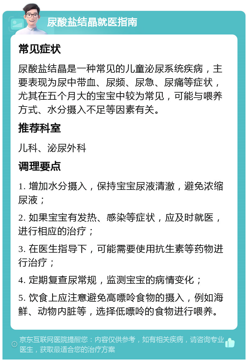 尿酸盐结晶就医指南 常见症状 尿酸盐结晶是一种常见的儿童泌尿系统疾病，主要表现为尿中带血、尿频、尿急、尿痛等症状，尤其在五个月大的宝宝中较为常见，可能与喂养方式、水分摄入不足等因素有关。 推荐科室 儿科、泌尿外科 调理要点 1. 增加水分摄入，保持宝宝尿液清澈，避免浓缩尿液； 2. 如果宝宝有发热、感染等症状，应及时就医，进行相应的治疗； 3. 在医生指导下，可能需要使用抗生素等药物进行治疗； 4. 定期复查尿常规，监测宝宝的病情变化； 5. 饮食上应注意避免高嘌呤食物的摄入，例如海鲜、动物内脏等，选择低嘌呤的食物进行喂养。