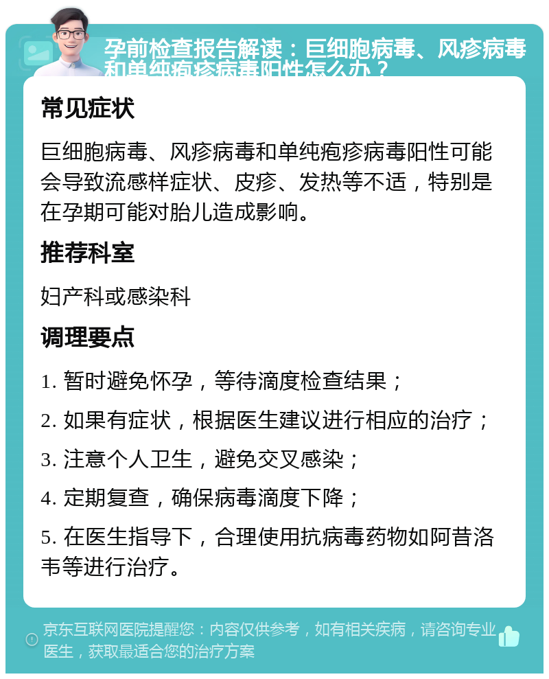 孕前检查报告解读：巨细胞病毒、风疹病毒和单纯疱疹病毒阳性怎么办？ 常见症状 巨细胞病毒、风疹病毒和单纯疱疹病毒阳性可能会导致流感样症状、皮疹、发热等不适，特别是在孕期可能对胎儿造成影响。 推荐科室 妇产科或感染科 调理要点 1. 暂时避免怀孕，等待滴度检查结果； 2. 如果有症状，根据医生建议进行相应的治疗； 3. 注意个人卫生，避免交叉感染； 4. 定期复查，确保病毒滴度下降； 5. 在医生指导下，合理使用抗病毒药物如阿昔洛韦等进行治疗。