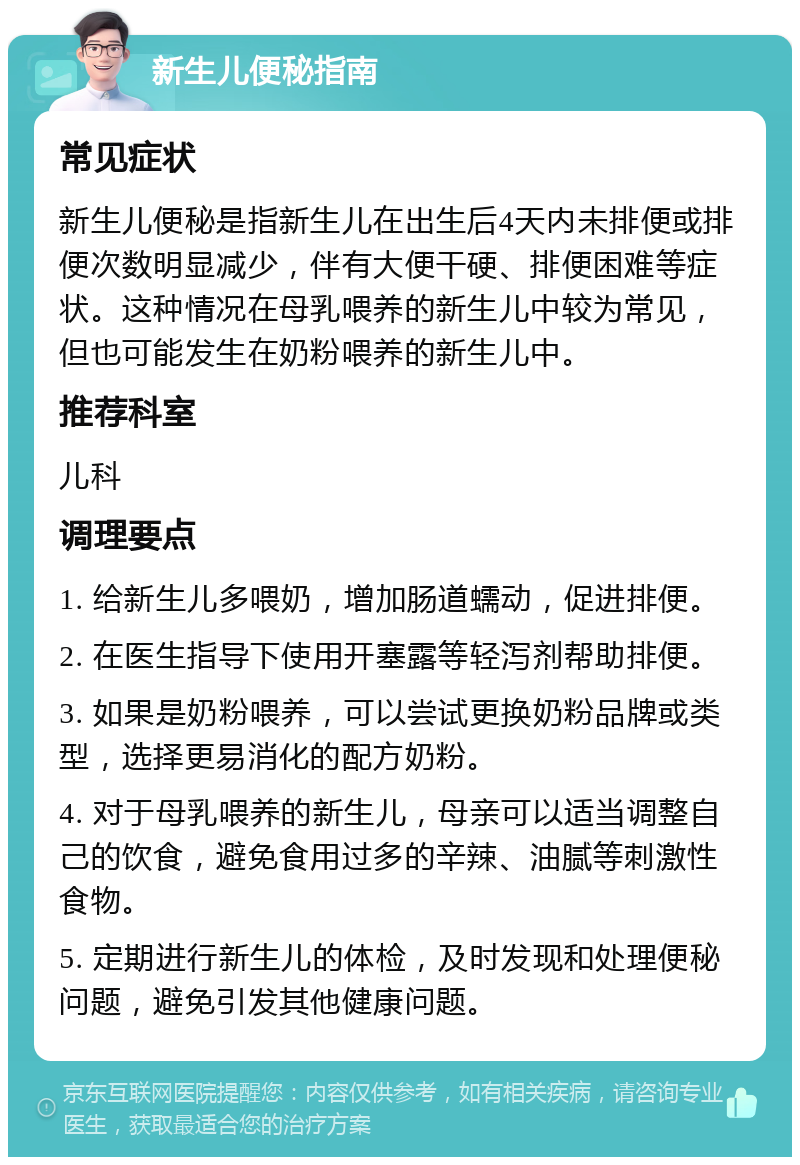 新生儿便秘指南 常见症状 新生儿便秘是指新生儿在出生后4天内未排便或排便次数明显减少，伴有大便干硬、排便困难等症状。这种情况在母乳喂养的新生儿中较为常见，但也可能发生在奶粉喂养的新生儿中。 推荐科室 儿科 调理要点 1. 给新生儿多喂奶，增加肠道蠕动，促进排便。 2. 在医生指导下使用开塞露等轻泻剂帮助排便。 3. 如果是奶粉喂养，可以尝试更换奶粉品牌或类型，选择更易消化的配方奶粉。 4. 对于母乳喂养的新生儿，母亲可以适当调整自己的饮食，避免食用过多的辛辣、油腻等刺激性食物。 5. 定期进行新生儿的体检，及时发现和处理便秘问题，避免引发其他健康问题。