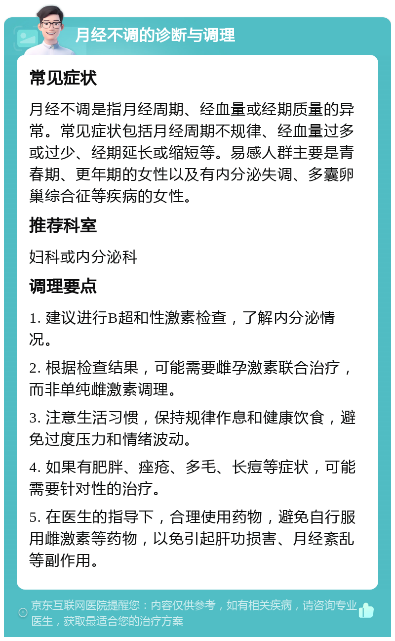 月经不调的诊断与调理 常见症状 月经不调是指月经周期、经血量或经期质量的异常。常见症状包括月经周期不规律、经血量过多或过少、经期延长或缩短等。易感人群主要是青春期、更年期的女性以及有内分泌失调、多囊卵巢综合征等疾病的女性。 推荐科室 妇科或内分泌科 调理要点 1. 建议进行B超和性激素检查，了解内分泌情况。 2. 根据检查结果，可能需要雌孕激素联合治疗，而非单纯雌激素调理。 3. 注意生活习惯，保持规律作息和健康饮食，避免过度压力和情绪波动。 4. 如果有肥胖、痤疮、多毛、长痘等症状，可能需要针对性的治疗。 5. 在医生的指导下，合理使用药物，避免自行服用雌激素等药物，以免引起肝功损害、月经紊乱等副作用。