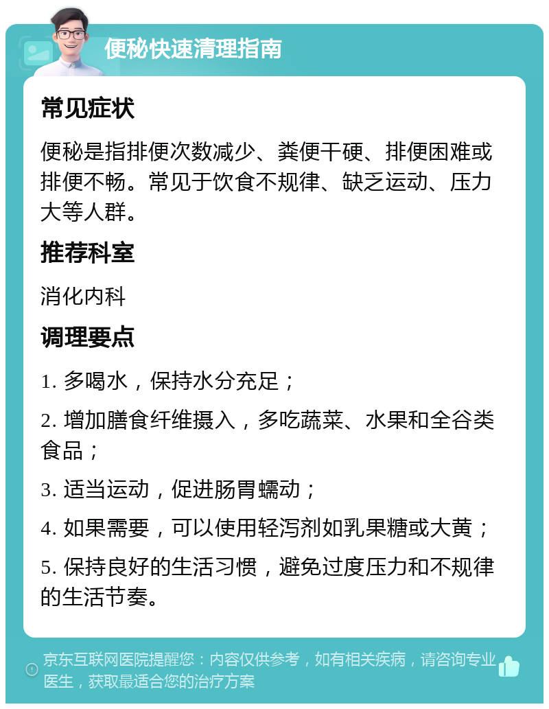 便秘快速清理指南 常见症状 便秘是指排便次数减少、粪便干硬、排便困难或排便不畅。常见于饮食不规律、缺乏运动、压力大等人群。 推荐科室 消化内科 调理要点 1. 多喝水，保持水分充足； 2. 增加膳食纤维摄入，多吃蔬菜、水果和全谷类食品； 3. 适当运动，促进肠胃蠕动； 4. 如果需要，可以使用轻泻剂如乳果糖或大黄； 5. 保持良好的生活习惯，避免过度压力和不规律的生活节奏。