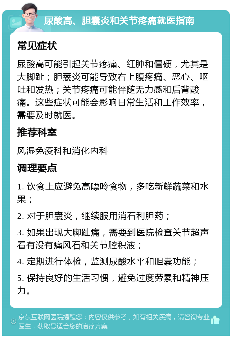 尿酸高、胆囊炎和关节疼痛就医指南 常见症状 尿酸高可能引起关节疼痛、红肿和僵硬，尤其是大脚趾；胆囊炎可能导致右上腹疼痛、恶心、呕吐和发热；关节疼痛可能伴随无力感和后背酸痛。这些症状可能会影响日常生活和工作效率，需要及时就医。 推荐科室 风湿免疫科和消化内科 调理要点 1. 饮食上应避免高嘌呤食物，多吃新鲜蔬菜和水果； 2. 对于胆囊炎，继续服用消石利胆药； 3. 如果出现大脚趾痛，需要到医院检查关节超声看有没有痛风石和关节腔积液； 4. 定期进行体检，监测尿酸水平和胆囊功能； 5. 保持良好的生活习惯，避免过度劳累和精神压力。