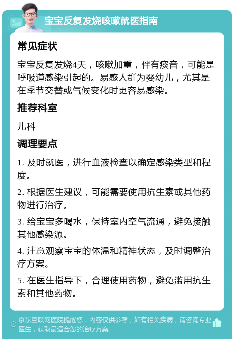 宝宝反复发烧咳嗽就医指南 常见症状 宝宝反复发烧4天，咳嗽加重，伴有痰音，可能是呼吸道感染引起的。易感人群为婴幼儿，尤其是在季节交替或气候变化时更容易感染。 推荐科室 儿科 调理要点 1. 及时就医，进行血液检查以确定感染类型和程度。 2. 根据医生建议，可能需要使用抗生素或其他药物进行治疗。 3. 给宝宝多喝水，保持室内空气流通，避免接触其他感染源。 4. 注意观察宝宝的体温和精神状态，及时调整治疗方案。 5. 在医生指导下，合理使用药物，避免滥用抗生素和其他药物。