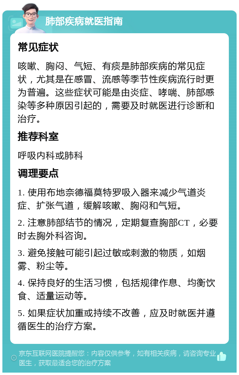 肺部疾病就医指南 常见症状 咳嗽、胸闷、气短、有痰是肺部疾病的常见症状，尤其是在感冒、流感等季节性疾病流行时更为普遍。这些症状可能是由炎症、哮喘、肺部感染等多种原因引起的，需要及时就医进行诊断和治疗。 推荐科室 呼吸内科或肺科 调理要点 1. 使用布地奈德福莫特罗吸入器来减少气道炎症、扩张气道，缓解咳嗽、胸闷和气短。 2. 注意肺部结节的情况，定期复查胸部CT，必要时去胸外科咨询。 3. 避免接触可能引起过敏或刺激的物质，如烟雾、粉尘等。 4. 保持良好的生活习惯，包括规律作息、均衡饮食、适量运动等。 5. 如果症状加重或持续不改善，应及时就医并遵循医生的治疗方案。