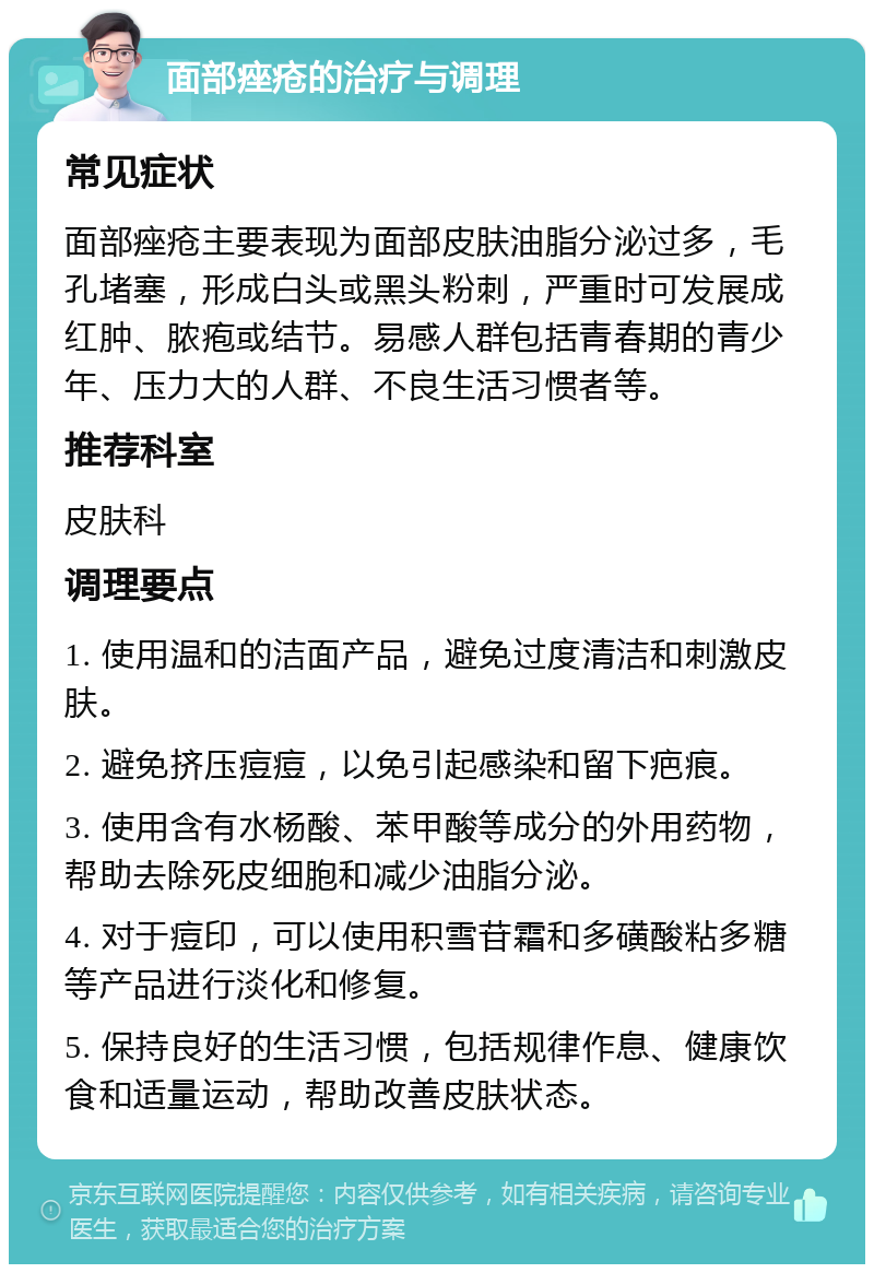 面部痤疮的治疗与调理 常见症状 面部痤疮主要表现为面部皮肤油脂分泌过多，毛孔堵塞，形成白头或黑头粉刺，严重时可发展成红肿、脓疱或结节。易感人群包括青春期的青少年、压力大的人群、不良生活习惯者等。 推荐科室 皮肤科 调理要点 1. 使用温和的洁面产品，避免过度清洁和刺激皮肤。 2. 避免挤压痘痘，以免引起感染和留下疤痕。 3. 使用含有水杨酸、苯甲酸等成分的外用药物，帮助去除死皮细胞和减少油脂分泌。 4. 对于痘印，可以使用积雪苷霜和多磺酸粘多糖等产品进行淡化和修复。 5. 保持良好的生活习惯，包括规律作息、健康饮食和适量运动，帮助改善皮肤状态。