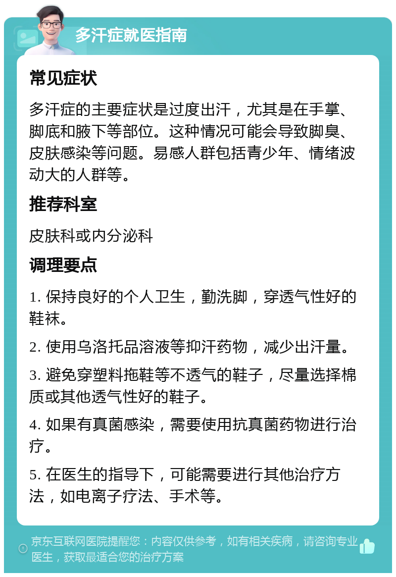 多汗症就医指南 常见症状 多汗症的主要症状是过度出汗，尤其是在手掌、脚底和腋下等部位。这种情况可能会导致脚臭、皮肤感染等问题。易感人群包括青少年、情绪波动大的人群等。 推荐科室 皮肤科或内分泌科 调理要点 1. 保持良好的个人卫生，勤洗脚，穿透气性好的鞋袜。 2. 使用乌洛托品溶液等抑汗药物，减少出汗量。 3. 避免穿塑料拖鞋等不透气的鞋子，尽量选择棉质或其他透气性好的鞋子。 4. 如果有真菌感染，需要使用抗真菌药物进行治疗。 5. 在医生的指导下，可能需要进行其他治疗方法，如电离子疗法、手术等。