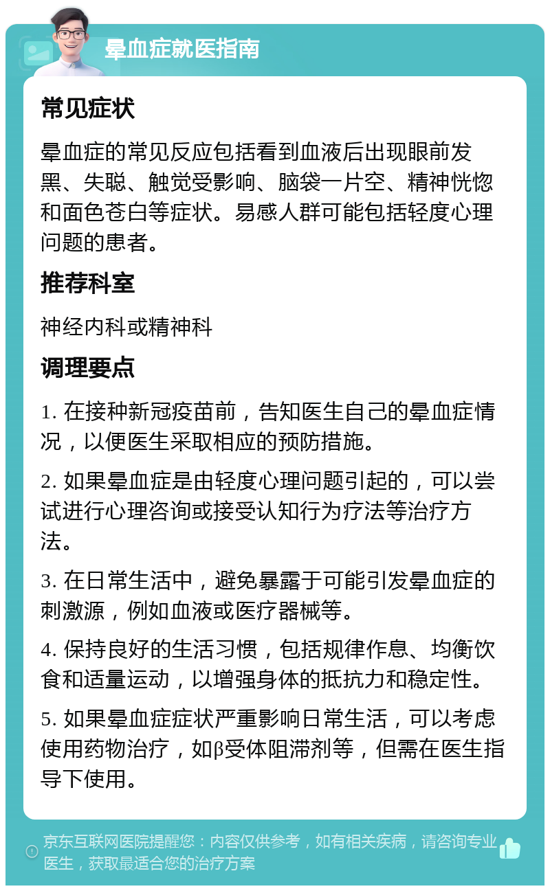 晕血症就医指南 常见症状 晕血症的常见反应包括看到血液后出现眼前发黑、失聪、触觉受影响、脑袋一片空、精神恍惚和面色苍白等症状。易感人群可能包括轻度心理问题的患者。 推荐科室 神经内科或精神科 调理要点 1. 在接种新冠疫苗前，告知医生自己的晕血症情况，以便医生采取相应的预防措施。 2. 如果晕血症是由轻度心理问题引起的，可以尝试进行心理咨询或接受认知行为疗法等治疗方法。 3. 在日常生活中，避免暴露于可能引发晕血症的刺激源，例如血液或医疗器械等。 4. 保持良好的生活习惯，包括规律作息、均衡饮食和适量运动，以增强身体的抵抗力和稳定性。 5. 如果晕血症症状严重影响日常生活，可以考虑使用药物治疗，如β受体阻滞剂等，但需在医生指导下使用。