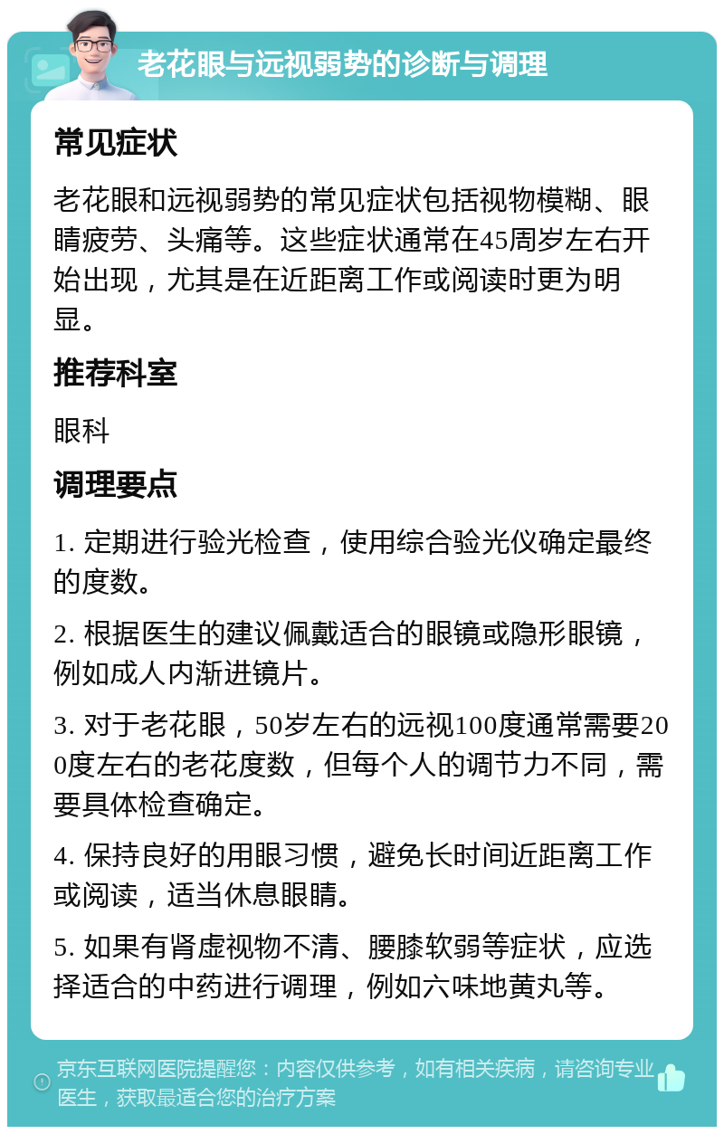 老花眼与远视弱势的诊断与调理 常见症状 老花眼和远视弱势的常见症状包括视物模糊、眼睛疲劳、头痛等。这些症状通常在45周岁左右开始出现，尤其是在近距离工作或阅读时更为明显。 推荐科室 眼科 调理要点 1. 定期进行验光检查，使用综合验光仪确定最终的度数。 2. 根据医生的建议佩戴适合的眼镜或隐形眼镜，例如成人内渐进镜片。 3. 对于老花眼，50岁左右的远视100度通常需要200度左右的老花度数，但每个人的调节力不同，需要具体检查确定。 4. 保持良好的用眼习惯，避免长时间近距离工作或阅读，适当休息眼睛。 5. 如果有肾虚视物不清、腰膝软弱等症状，应选择适合的中药进行调理，例如六味地黄丸等。