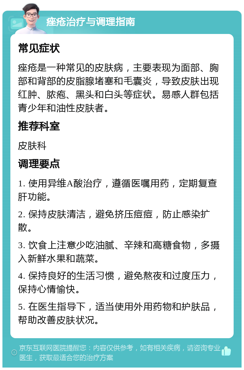 痤疮治疗与调理指南 常见症状 痤疮是一种常见的皮肤病，主要表现为面部、胸部和背部的皮脂腺堵塞和毛囊炎，导致皮肤出现红肿、脓疱、黑头和白头等症状。易感人群包括青少年和油性皮肤者。 推荐科室 皮肤科 调理要点 1. 使用异维A酸治疗，遵循医嘱用药，定期复查肝功能。 2. 保持皮肤清洁，避免挤压痘痘，防止感染扩散。 3. 饮食上注意少吃油腻、辛辣和高糖食物，多摄入新鲜水果和蔬菜。 4. 保持良好的生活习惯，避免熬夜和过度压力，保持心情愉快。 5. 在医生指导下，适当使用外用药物和护肤品，帮助改善皮肤状况。