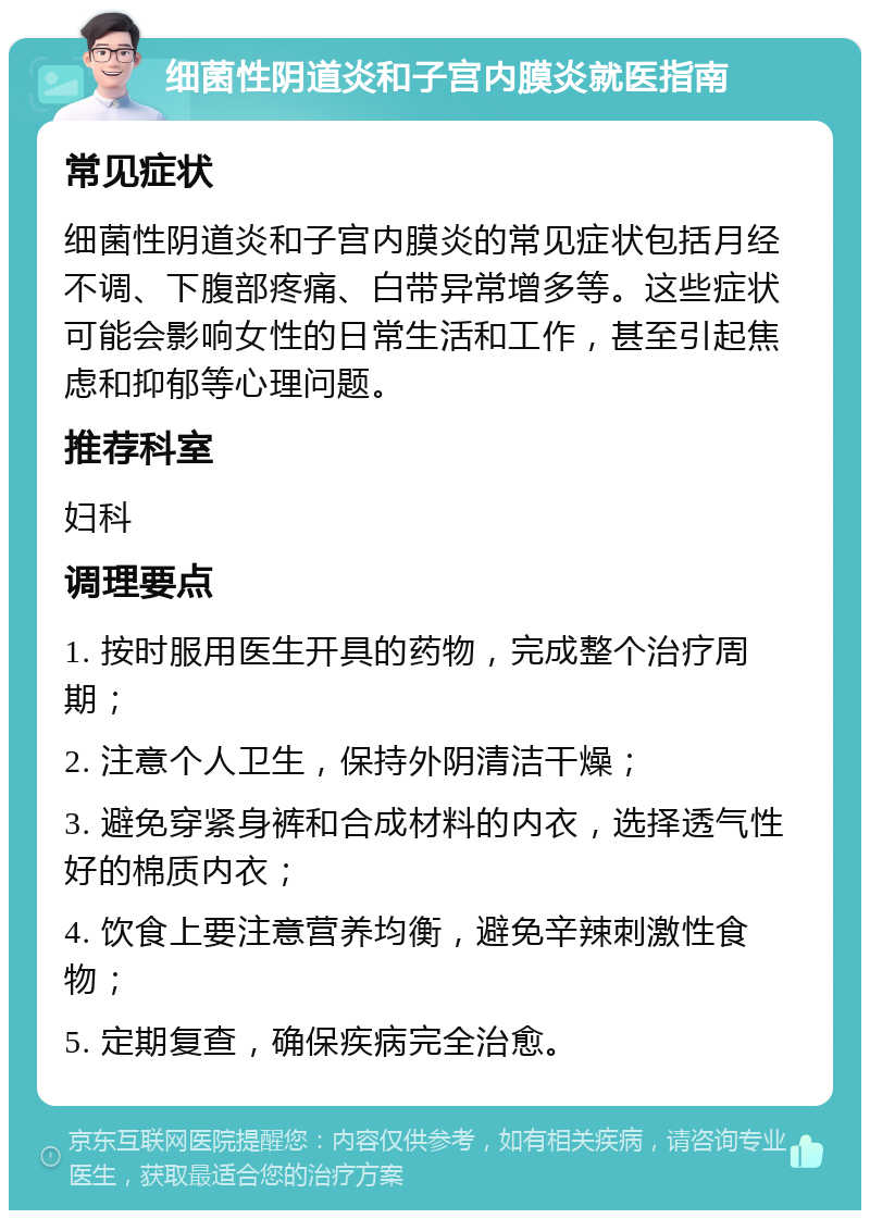 细菌性阴道炎和子宫内膜炎就医指南 常见症状 细菌性阴道炎和子宫内膜炎的常见症状包括月经不调、下腹部疼痛、白带异常增多等。这些症状可能会影响女性的日常生活和工作，甚至引起焦虑和抑郁等心理问题。 推荐科室 妇科 调理要点 1. 按时服用医生开具的药物，完成整个治疗周期； 2. 注意个人卫生，保持外阴清洁干燥； 3. 避免穿紧身裤和合成材料的内衣，选择透气性好的棉质内衣； 4. 饮食上要注意营养均衡，避免辛辣刺激性食物； 5. 定期复查，确保疾病完全治愈。