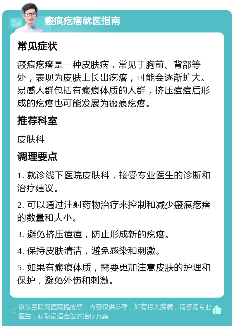 瘢痕疙瘩就医指南 常见症状 瘢痕疙瘩是一种皮肤病，常见于胸前、背部等处，表现为皮肤上长出疙瘩，可能会逐渐扩大。易感人群包括有瘢痕体质的人群，挤压痘痘后形成的疙瘩也可能发展为瘢痕疙瘩。 推荐科室 皮肤科 调理要点 1. 就诊线下医院皮肤科，接受专业医生的诊断和治疗建议。 2. 可以通过注射药物治疗来控制和减少瘢痕疙瘩的数量和大小。 3. 避免挤压痘痘，防止形成新的疙瘩。 4. 保持皮肤清洁，避免感染和刺激。 5. 如果有瘢痕体质，需要更加注意皮肤的护理和保护，避免外伤和刺激。