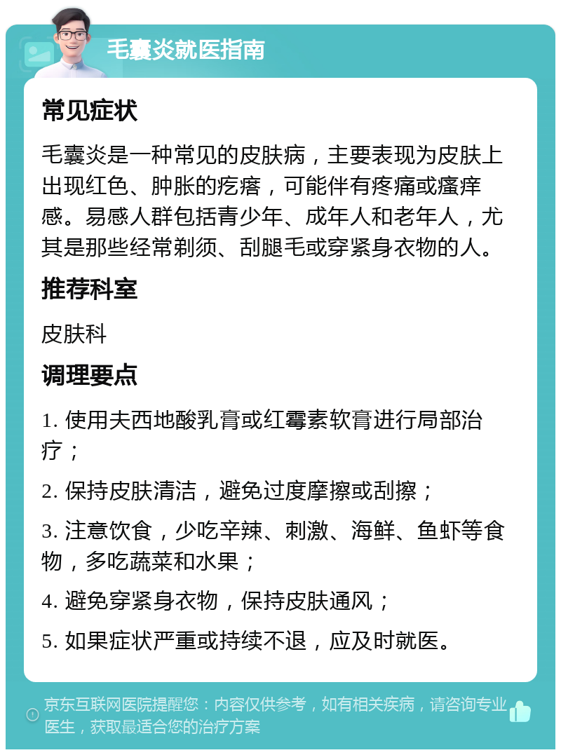 毛囊炎就医指南 常见症状 毛囊炎是一种常见的皮肤病，主要表现为皮肤上出现红色、肿胀的疙瘩，可能伴有疼痛或瘙痒感。易感人群包括青少年、成年人和老年人，尤其是那些经常剃须、刮腿毛或穿紧身衣物的人。 推荐科室 皮肤科 调理要点 1. 使用夫西地酸乳膏或红霉素软膏进行局部治疗； 2. 保持皮肤清洁，避免过度摩擦或刮擦； 3. 注意饮食，少吃辛辣、刺激、海鲜、鱼虾等食物，多吃蔬菜和水果； 4. 避免穿紧身衣物，保持皮肤通风； 5. 如果症状严重或持续不退，应及时就医。