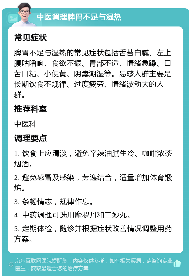 中医调理脾胃不足与湿热 常见症状 脾胃不足与湿热的常见症状包括舌苔白腻、左上腹咕噜响、食欲不振、胃部不适、情绪急躁、口苦口粘、小便黄、阴囊潮湿等。易感人群主要是长期饮食不规律、过度疲劳、情绪波动大的人群。 推荐科室 中医科 调理要点 1. 饮食上应清淡，避免辛辣油腻生冷、咖啡浓茶烟酒。 2. 避免感冒及感染，劳逸结合，适量增加体育锻炼。 3. 条畅情志，规律作息。 4. 中药调理可选用摩罗丹和二妙丸。 5. 定期体检，随诊并根据症状改善情况调整用药方案。