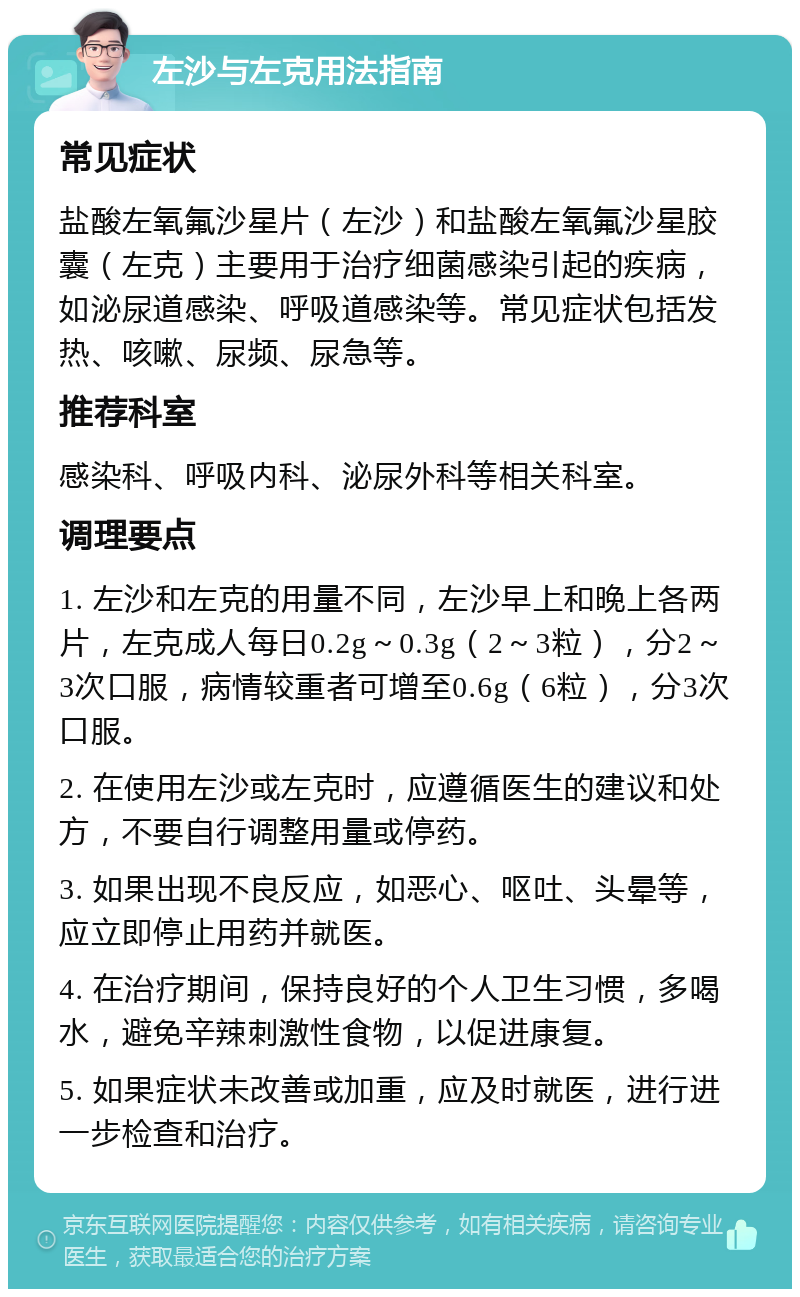 左沙与左克用法指南 常见症状 盐酸左氧氟沙星片（左沙）和盐酸左氧氟沙星胶囊（左克）主要用于治疗细菌感染引起的疾病，如泌尿道感染、呼吸道感染等。常见症状包括发热、咳嗽、尿频、尿急等。 推荐科室 感染科、呼吸内科、泌尿外科等相关科室。 调理要点 1. 左沙和左克的用量不同，左沙早上和晚上各两片，左克成人每日0.2g～0.3g（2～3粒），分2～3次口服，病情较重者可增至0.6g（6粒），分3次口服。 2. 在使用左沙或左克时，应遵循医生的建议和处方，不要自行调整用量或停药。 3. 如果出现不良反应，如恶心、呕吐、头晕等，应立即停止用药并就医。 4. 在治疗期间，保持良好的个人卫生习惯，多喝水，避免辛辣刺激性食物，以促进康复。 5. 如果症状未改善或加重，应及时就医，进行进一步检查和治疗。