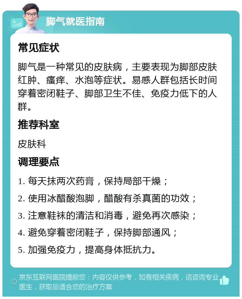 脚气就医指南 常见症状 脚气是一种常见的皮肤病，主要表现为脚部皮肤红肿、瘙痒、水泡等症状。易感人群包括长时间穿着密闭鞋子、脚部卫生不佳、免疫力低下的人群。 推荐科室 皮肤科 调理要点 1. 每天抹两次药膏，保持局部干燥； 2. 使用冰醋酸泡脚，醋酸有杀真菌的功效； 3. 注意鞋袜的清洁和消毒，避免再次感染； 4. 避免穿着密闭鞋子，保持脚部通风； 5. 加强免疫力，提高身体抵抗力。