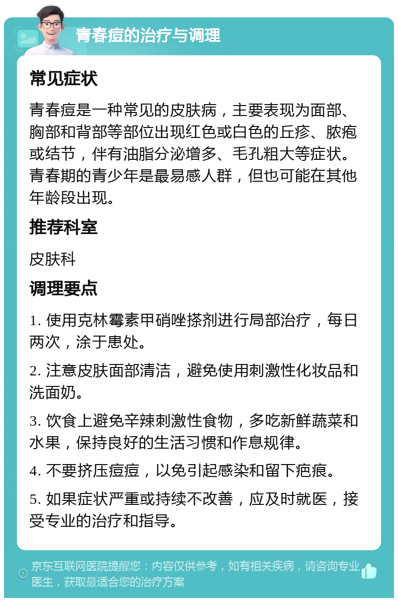 青春痘的治疗与调理 常见症状 青春痘是一种常见的皮肤病，主要表现为面部、胸部和背部等部位出现红色或白色的丘疹、脓疱或结节，伴有油脂分泌增多、毛孔粗大等症状。青春期的青少年是最易感人群，但也可能在其他年龄段出现。 推荐科室 皮肤科 调理要点 1. 使用克林霉素甲硝唑搽剂进行局部治疗，每日两次，涂于患处。 2. 注意皮肤面部清洁，避免使用刺激性化妆品和洗面奶。 3. 饮食上避免辛辣刺激性食物，多吃新鲜蔬菜和水果，保持良好的生活习惯和作息规律。 4. 不要挤压痘痘，以免引起感染和留下疤痕。 5. 如果症状严重或持续不改善，应及时就医，接受专业的治疗和指导。