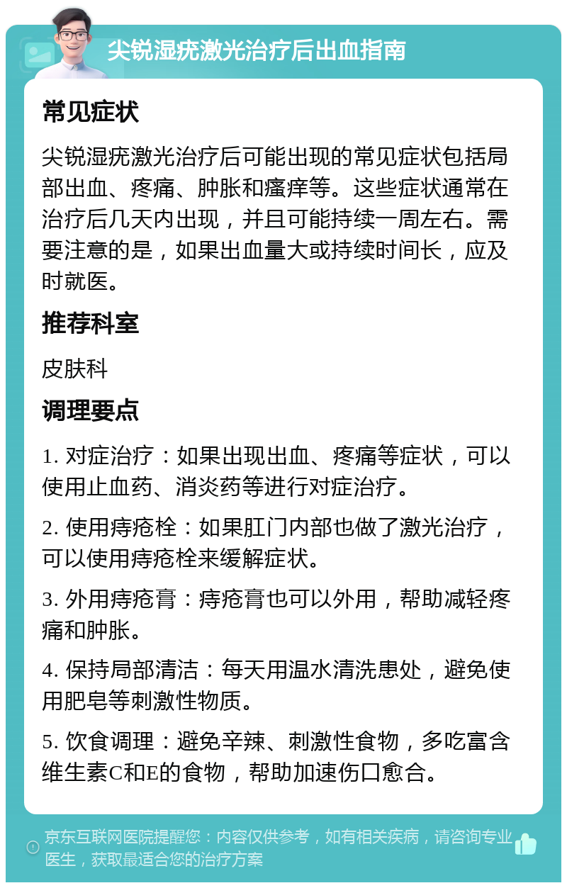 尖锐湿疣激光治疗后出血指南 常见症状 尖锐湿疣激光治疗后可能出现的常见症状包括局部出血、疼痛、肿胀和瘙痒等。这些症状通常在治疗后几天内出现，并且可能持续一周左右。需要注意的是，如果出血量大或持续时间长，应及时就医。 推荐科室 皮肤科 调理要点 1. 对症治疗：如果出现出血、疼痛等症状，可以使用止血药、消炎药等进行对症治疗。 2. 使用痔疮栓：如果肛门内部也做了激光治疗，可以使用痔疮栓来缓解症状。 3. 外用痔疮膏：痔疮膏也可以外用，帮助减轻疼痛和肿胀。 4. 保持局部清洁：每天用温水清洗患处，避免使用肥皂等刺激性物质。 5. 饮食调理：避免辛辣、刺激性食物，多吃富含维生素C和E的食物，帮助加速伤口愈合。