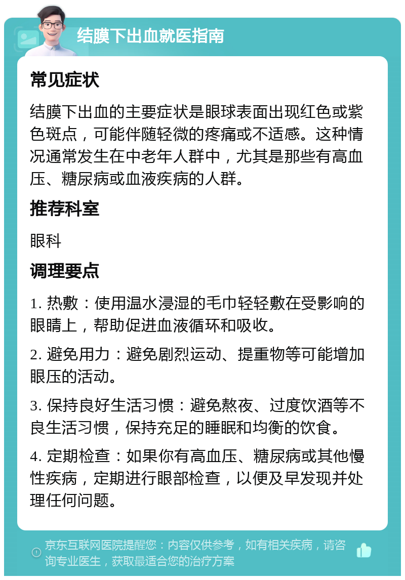 结膜下出血就医指南 常见症状 结膜下出血的主要症状是眼球表面出现红色或紫色斑点，可能伴随轻微的疼痛或不适感。这种情况通常发生在中老年人群中，尤其是那些有高血压、糖尿病或血液疾病的人群。 推荐科室 眼科 调理要点 1. 热敷：使用温水浸湿的毛巾轻轻敷在受影响的眼睛上，帮助促进血液循环和吸收。 2. 避免用力：避免剧烈运动、提重物等可能增加眼压的活动。 3. 保持良好生活习惯：避免熬夜、过度饮酒等不良生活习惯，保持充足的睡眠和均衡的饮食。 4. 定期检查：如果你有高血压、糖尿病或其他慢性疾病，定期进行眼部检查，以便及早发现并处理任何问题。