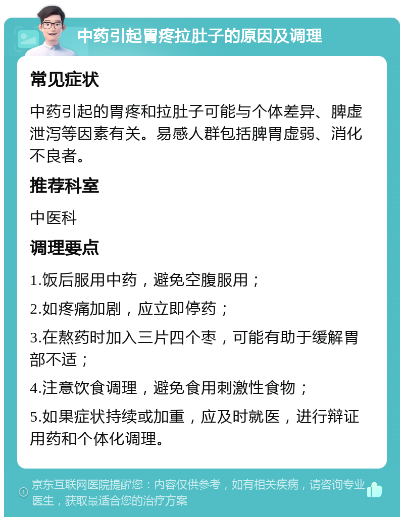 中药引起胃疼拉肚子的原因及调理 常见症状 中药引起的胃疼和拉肚子可能与个体差异、脾虚泄泻等因素有关。易感人群包括脾胃虚弱、消化不良者。 推荐科室 中医科 调理要点 1.饭后服用中药，避免空腹服用； 2.如疼痛加剧，应立即停药； 3.在熬药时加入三片四个枣，可能有助于缓解胃部不适； 4.注意饮食调理，避免食用刺激性食物； 5.如果症状持续或加重，应及时就医，进行辩证用药和个体化调理。