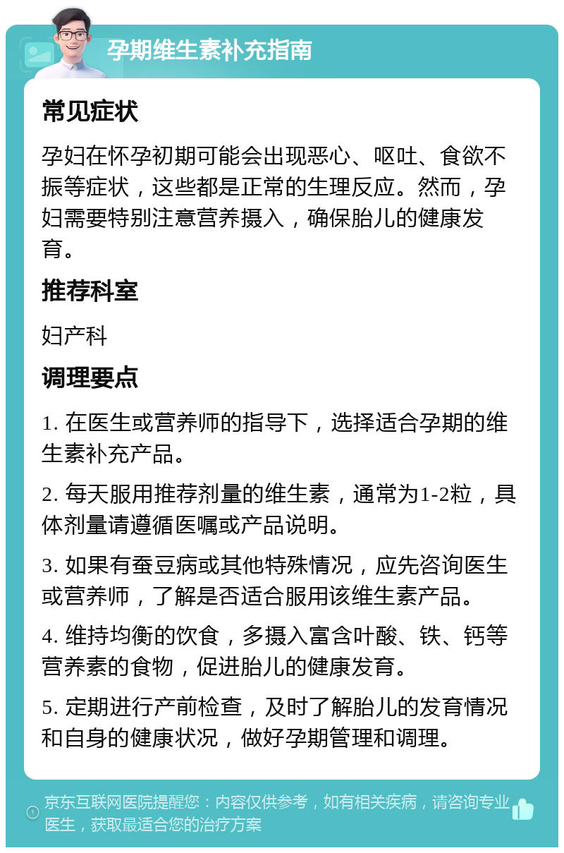 孕期维生素补充指南 常见症状 孕妇在怀孕初期可能会出现恶心、呕吐、食欲不振等症状，这些都是正常的生理反应。然而，孕妇需要特别注意营养摄入，确保胎儿的健康发育。 推荐科室 妇产科 调理要点 1. 在医生或营养师的指导下，选择适合孕期的维生素补充产品。 2. 每天服用推荐剂量的维生素，通常为1-2粒，具体剂量请遵循医嘱或产品说明。 3. 如果有蚕豆病或其他特殊情况，应先咨询医生或营养师，了解是否适合服用该维生素产品。 4. 维持均衡的饮食，多摄入富含叶酸、铁、钙等营养素的食物，促进胎儿的健康发育。 5. 定期进行产前检查，及时了解胎儿的发育情况和自身的健康状况，做好孕期管理和调理。