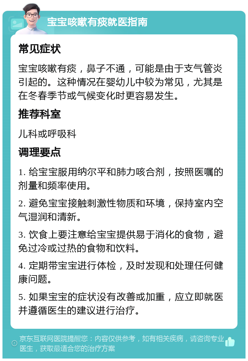 宝宝咳嗽有痰就医指南 常见症状 宝宝咳嗽有痰，鼻子不通，可能是由于支气管炎引起的。这种情况在婴幼儿中较为常见，尤其是在冬春季节或气候变化时更容易发生。 推荐科室 儿科或呼吸科 调理要点 1. 给宝宝服用纳尔平和肺力咳合剂，按照医嘱的剂量和频率使用。 2. 避免宝宝接触刺激性物质和环境，保持室内空气湿润和清新。 3. 饮食上要注意给宝宝提供易于消化的食物，避免过冷或过热的食物和饮料。 4. 定期带宝宝进行体检，及时发现和处理任何健康问题。 5. 如果宝宝的症状没有改善或加重，应立即就医并遵循医生的建议进行治疗。