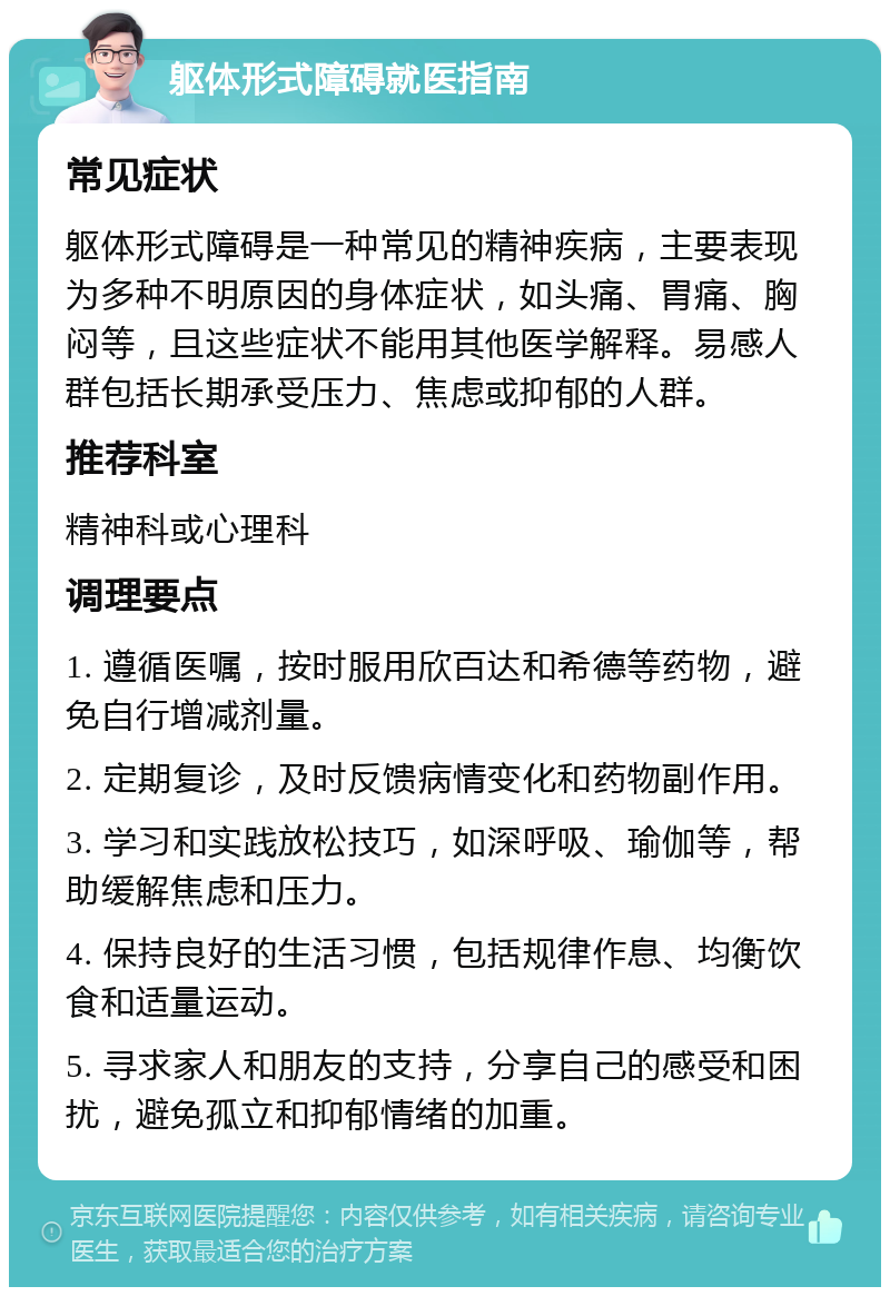 躯体形式障碍就医指南 常见症状 躯体形式障碍是一种常见的精神疾病，主要表现为多种不明原因的身体症状，如头痛、胃痛、胸闷等，且这些症状不能用其他医学解释。易感人群包括长期承受压力、焦虑或抑郁的人群。 推荐科室 精神科或心理科 调理要点 1. 遵循医嘱，按时服用欣百达和希德等药物，避免自行增减剂量。 2. 定期复诊，及时反馈病情变化和药物副作用。 3. 学习和实践放松技巧，如深呼吸、瑜伽等，帮助缓解焦虑和压力。 4. 保持良好的生活习惯，包括规律作息、均衡饮食和适量运动。 5. 寻求家人和朋友的支持，分享自己的感受和困扰，避免孤立和抑郁情绪的加重。