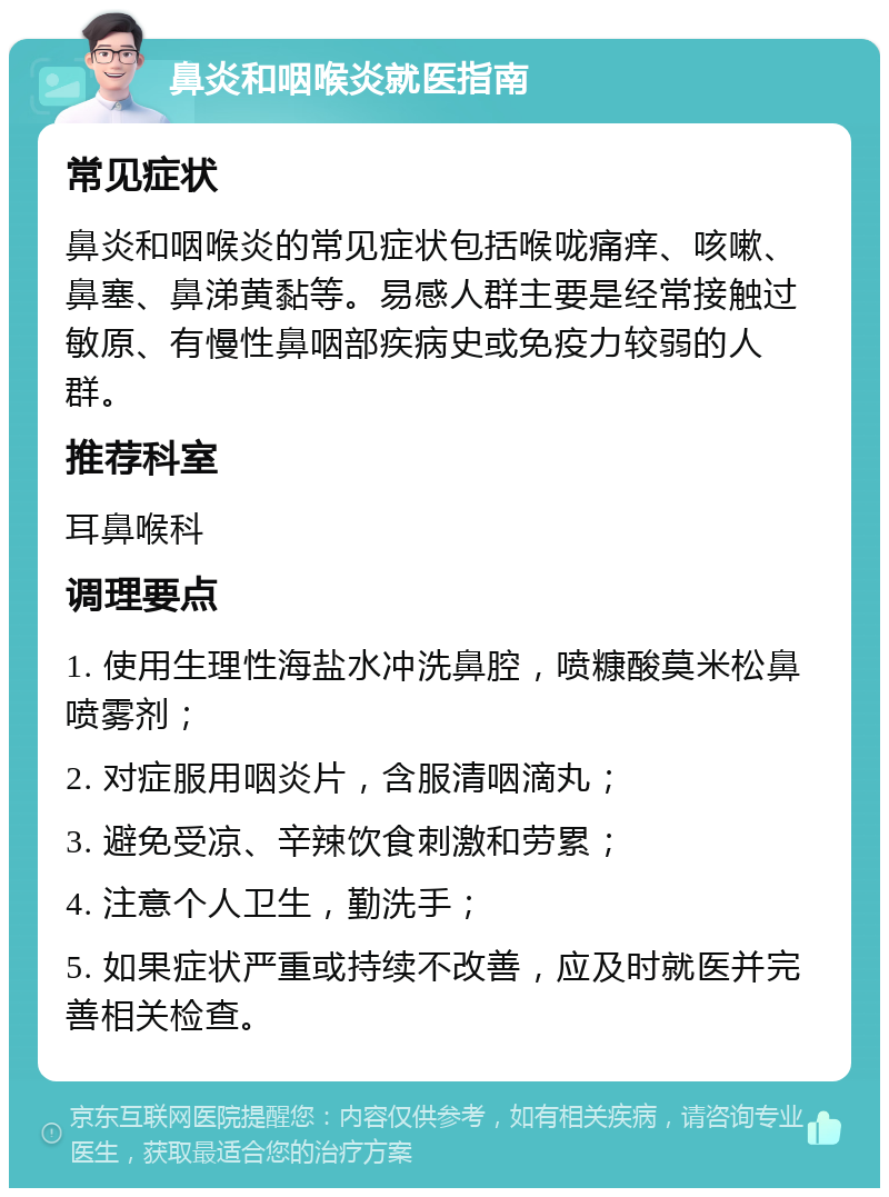 鼻炎和咽喉炎就医指南 常见症状 鼻炎和咽喉炎的常见症状包括喉咙痛痒、咳嗽、鼻塞、鼻涕黄黏等。易感人群主要是经常接触过敏原、有慢性鼻咽部疾病史或免疫力较弱的人群。 推荐科室 耳鼻喉科 调理要点 1. 使用生理性海盐水冲洗鼻腔，喷糠酸莫米松鼻喷雾剂； 2. 对症服用咽炎片，含服清咽滴丸； 3. 避免受凉、辛辣饮食刺激和劳累； 4. 注意个人卫生，勤洗手； 5. 如果症状严重或持续不改善，应及时就医并完善相关检查。