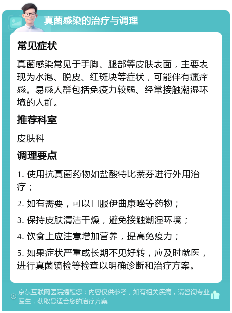 真菌感染的治疗与调理 常见症状 真菌感染常见于手脚、腿部等皮肤表面，主要表现为水泡、脱皮、红斑块等症状，可能伴有瘙痒感。易感人群包括免疫力较弱、经常接触潮湿环境的人群。 推荐科室 皮肤科 调理要点 1. 使用抗真菌药物如盐酸特比萘芬进行外用治疗； 2. 如有需要，可以口服伊曲康唑等药物； 3. 保持皮肤清洁干燥，避免接触潮湿环境； 4. 饮食上应注意增加营养，提高免疫力； 5. 如果症状严重或长期不见好转，应及时就医，进行真菌镜检等检查以明确诊断和治疗方案。