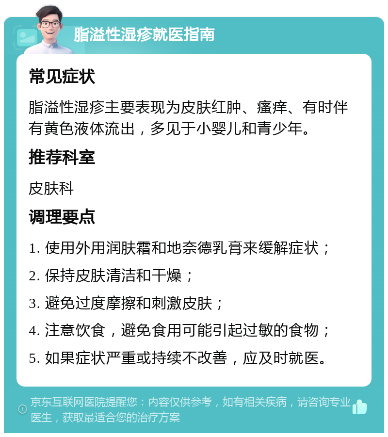 脂溢性湿疹就医指南 常见症状 脂溢性湿疹主要表现为皮肤红肿、瘙痒、有时伴有黄色液体流出，多见于小婴儿和青少年。 推荐科室 皮肤科 调理要点 1. 使用外用润肤霜和地奈德乳膏来缓解症状； 2. 保持皮肤清洁和干燥； 3. 避免过度摩擦和刺激皮肤； 4. 注意饮食，避免食用可能引起过敏的食物； 5. 如果症状严重或持续不改善，应及时就医。