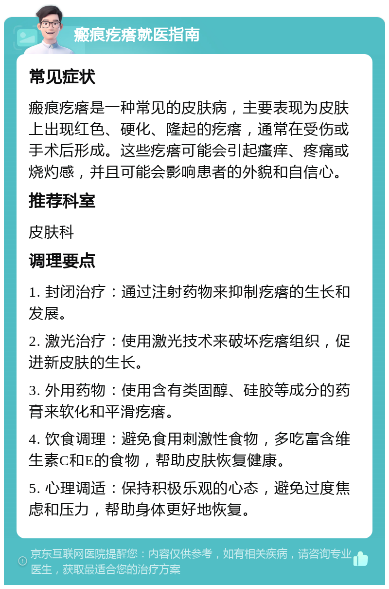 瘢痕疙瘩就医指南 常见症状 瘢痕疙瘩是一种常见的皮肤病，主要表现为皮肤上出现红色、硬化、隆起的疙瘩，通常在受伤或手术后形成。这些疙瘩可能会引起瘙痒、疼痛或烧灼感，并且可能会影响患者的外貌和自信心。 推荐科室 皮肤科 调理要点 1. 封闭治疗：通过注射药物来抑制疙瘩的生长和发展。 2. 激光治疗：使用激光技术来破坏疙瘩组织，促进新皮肤的生长。 3. 外用药物：使用含有类固醇、硅胶等成分的药膏来软化和平滑疙瘩。 4. 饮食调理：避免食用刺激性食物，多吃富含维生素C和E的食物，帮助皮肤恢复健康。 5. 心理调适：保持积极乐观的心态，避免过度焦虑和压力，帮助身体更好地恢复。