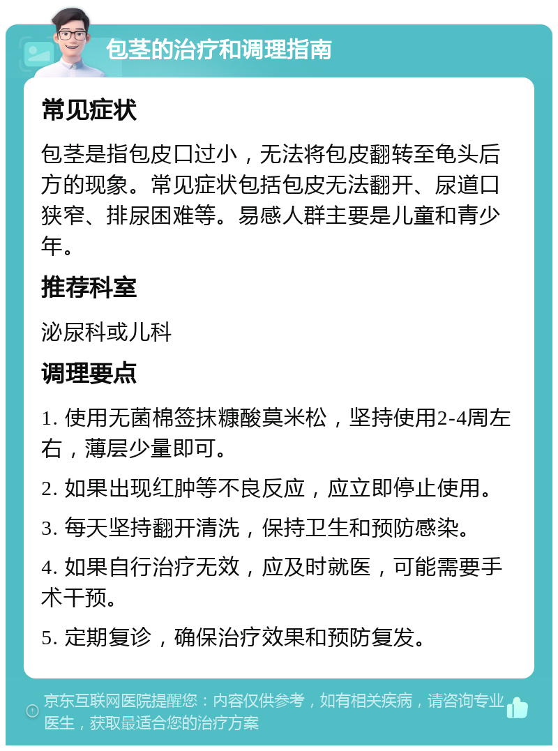 包茎的治疗和调理指南 常见症状 包茎是指包皮口过小，无法将包皮翻转至龟头后方的现象。常见症状包括包皮无法翻开、尿道口狭窄、排尿困难等。易感人群主要是儿童和青少年。 推荐科室 泌尿科或儿科 调理要点 1. 使用无菌棉签抹糠酸莫米松，坚持使用2-4周左右，薄层少量即可。 2. 如果出现红肿等不良反应，应立即停止使用。 3. 每天坚持翻开清洗，保持卫生和预防感染。 4. 如果自行治疗无效，应及时就医，可能需要手术干预。 5. 定期复诊，确保治疗效果和预防复发。