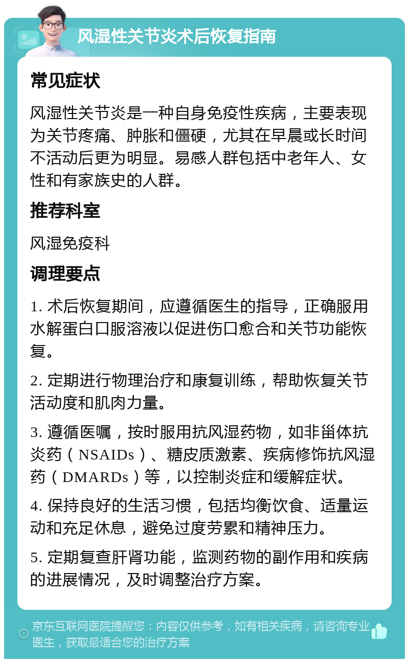 风湿性关节炎术后恢复指南 常见症状 风湿性关节炎是一种自身免疫性疾病，主要表现为关节疼痛、肿胀和僵硬，尤其在早晨或长时间不活动后更为明显。易感人群包括中老年人、女性和有家族史的人群。 推荐科室 风湿免疫科 调理要点 1. 术后恢复期间，应遵循医生的指导，正确服用水解蛋白口服溶液以促进伤口愈合和关节功能恢复。 2. 定期进行物理治疗和康复训练，帮助恢复关节活动度和肌肉力量。 3. 遵循医嘱，按时服用抗风湿药物，如非甾体抗炎药（NSAIDs）、糖皮质激素、疾病修饰抗风湿药（DMARDs）等，以控制炎症和缓解症状。 4. 保持良好的生活习惯，包括均衡饮食、适量运动和充足休息，避免过度劳累和精神压力。 5. 定期复查肝肾功能，监测药物的副作用和疾病的进展情况，及时调整治疗方案。